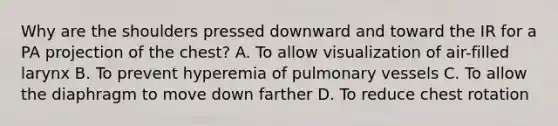 Why are the shoulders pressed downward and toward the IR for a PA projection of the chest? A. To allow visualization of air-filled larynx B. To prevent hyperemia of pulmonary vessels C. To allow the diaphragm to move down farther D. To reduce chest rotation