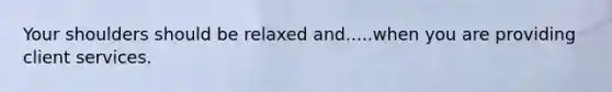 Your shoulders should be relaxed and.....when you are providing client services.
