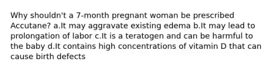 Why shouldn't a 7-month pregnant woman be prescribed Accutane? ​a.​It may aggravate existing edema ​b.​It may lead to prolongation of labor ​c.​It is a teratogen and can be harmful to the baby ​d.​It contains high concentrations of vitamin D that can cause birth defects