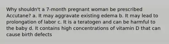 Why shouldn't a 7-month pregnant woman be prescribed Accutane? a. It may aggravate existing edema b. It may lead to prolongation of labor c. It is a teratogen and can be harmful to the baby d. It contains high concentrations of vitamin D that can cause birth defects