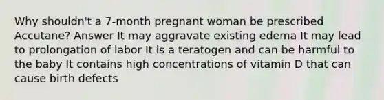 Why shouldn't a 7-month pregnant woman be prescribed Accutane? Answer It may aggravate existing edema It may lead to prolongation of labor It is a teratogen and can be harmful to the baby It contains high concentrations of vitamin D that can cause birth defects