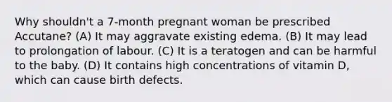 Why shouldn't a 7-month pregnant woman be prescribed Accutane? (A) It may aggravate existing edema. (B) It may lead to prolongation of labour. (C) It is a teratogen and can be harmful to the baby. (D) It contains high concentrations of vitamin D, which can cause birth defects.