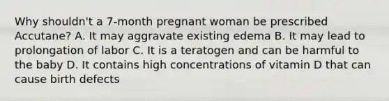 Why shouldn't a 7-month pregnant woman be prescribed Accutane? A. It may aggravate existing edema B. It may lead to prolongation of labor C. It is a teratogen and can be harmful to the baby D. It contains high concentrations of vitamin D that can cause birth defects