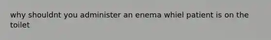 why shouldnt you administer an enema whiel patient is on the toilet