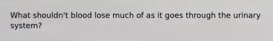 What shouldn't blood lose much of as it goes through the urinary system?