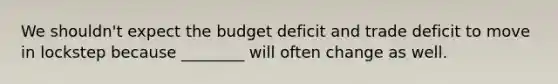 We shouldn't expect the budget deficit and trade deficit to move in lockstep because ________ will often change as well.