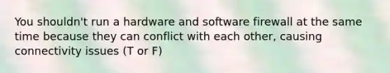 You shouldn't run a hardware and software firewall at the same time because they can conflict with each other, causing connectivity issues (T or F)