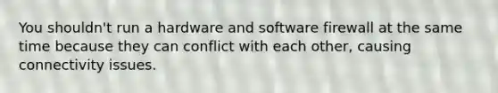 You shouldn't run a hardware and software firewall at the same time because they can conflict with each other, causing connectivity issues.