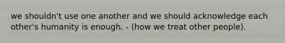 we shouldn't use one another and we should acknowledge each other's humanity is enough. - (how we treat other people).