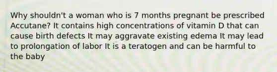 Why shouldn't a woman who is 7 months pregnant be prescribed Accutane? It contains high concentrations of vitamin D that can cause birth defects It may aggravate existing edema It may lead to prolongation of labor It is a teratogen and can be harmful to the baby