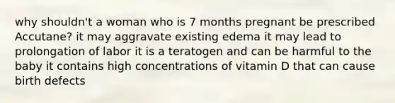 why shouldn't a woman who is 7 months pregnant be prescribed Accutane? it may aggravate existing edema it may lead to prolongation of labor it is a teratogen and can be harmful to the baby it contains high concentrations of vitamin D that can cause birth defects