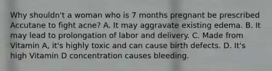 Why shouldn't a woman who is 7 months pregnant be prescribed Accutane to fight acne? A. It may aggravate existing edema. B. It may lead to prolongation of labor and delivery. C. Made from Vitamin A, it's highly toxic and can cause birth defects. D. It's high Vitamin D concentration causes bleeding.