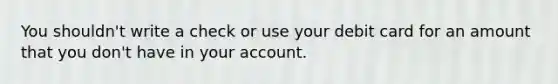 You shouldn't write a check or use your debit card for an amount that you don't have in your account.