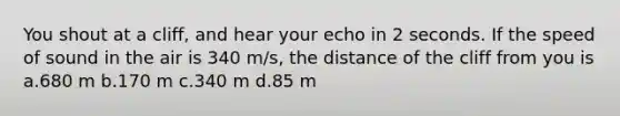 You shout at a cliff, and hear your echo in 2 seconds. If the speed of sound in the air is 340 m/s, the distance of the cliff from you is a.680 m b.170 m c.340 m d.85 m