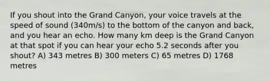 If you shout into the Grand Canyon, your voice travels at the speed of sound (340m/s) to the bottom of the canyon and back, and you hear an echo. How many km deep is the Grand Canyon at that spot if you can hear your echo 5.2 seconds after you shout? A) 343 metres B) 300 meters C) 65 metres D) 1768 metres