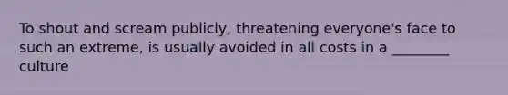 To shout and scream publicly, threatening everyone's face to such an extreme, is usually avoided in all costs in a ________ culture