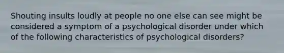 Shouting insults loudly at people no one else can see might be considered a symptom of a psychological disorder under which of the following characteristics of psychological disorders?