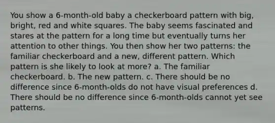 You show a 6-month-old baby a checkerboard pattern with big, bright, red and white squares. The baby seems fascinated and stares at the pattern for a long time but eventually turns her attention to other things. You then show her two patterns: the familiar checkerboard and a new, different pattern. Which pattern is she likely to look at more? a. The familiar checkerboard. b. The new pattern. c. There should be no difference since 6-month-olds do not have visual preferences d. There should be no difference since 6-month-olds cannot yet see patterns.