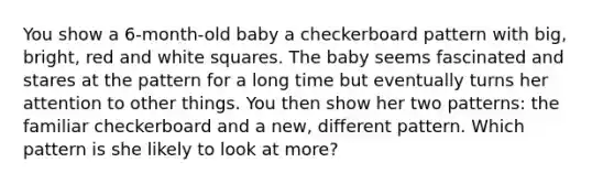 You show a 6-month-old baby a checkerboard pattern with big, bright, red and white squares. The baby seems fascinated and stares at the pattern for a long time but eventually turns her attention to other things. You then show her two patterns: the familiar checkerboard and a new, different pattern. Which pattern is she likely to look at more?