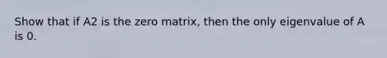 Show that if A2 is the zero​ matrix, then the only eigenvalue of A is 0.