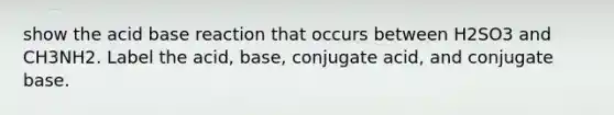 show the acid base reaction that occurs between H2SO3 and CH3NH2. Label the acid, base, conjugate acid, and conjugate base.