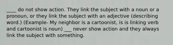 ____ do not show action. They link the subject with a noun or a pronoun, or they link the subject with an adjective (describing word.) (Example- My neighbor is a cartoonist, is is linking verb and cartoonist is noun) ___ never show action and they always link the subject with something.