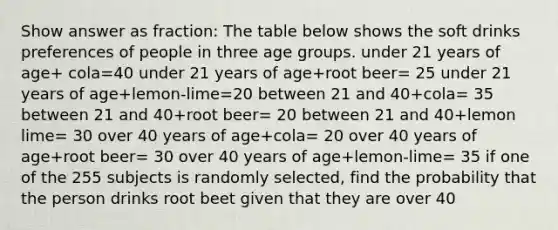 Show answer as fraction: The table below shows the soft drinks preferences of people in three age groups. under 21 years of age+ cola=40 under 21 years of age+root beer= 25 under 21 years of age+lemon-lime=20 between 21 and 40+cola= 35 between 21 and 40+root beer= 20 between 21 and 40+lemon lime= 30 over 40 years of age+cola= 20 over 40 years of age+root beer= 30 over 40 years of age+lemon-lime= 35 if one of the 255 subjects is randomly selected, find the probability that the person drinks root beet given that they are over 40