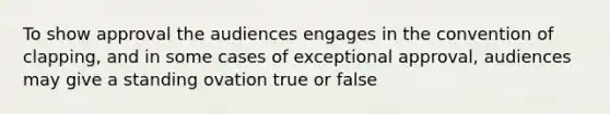 To show approval the audiences engages in the convention of clapping, and in some cases of exceptional approval, audiences may give a standing ovation true or false