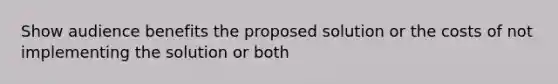 Show audience benefits the proposed solution or the costs of not implementing the solution or both