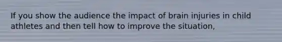 If you show the audience the impact of brain injuries in child athletes and then tell how to improve the situation,