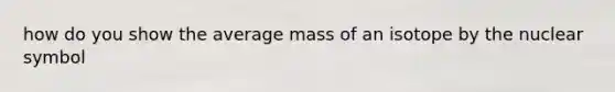 how do you show the average mass of an isotope by the nuclear symbol