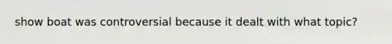 show boat was controversial because it dealt with what topic?
