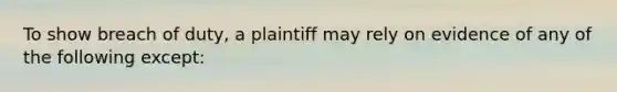 To show breach of duty, a plaintiff may rely on evidence of any of the following except: