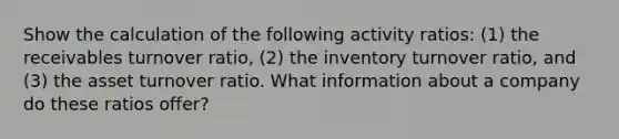 Show the calculation of the following activity ratios: (1) the receivables turnover ratio, (2) the inventory turnover ratio, and (3) the asset turnover ratio. What information about a company do these ratios offer?