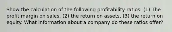 Show the calculation of the following profitability ratios: (1) The profit margin on sales, (2) the return on assets, (3) the return on equity. What information about a company do these ratios offer?