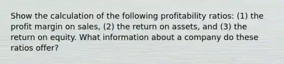 Show the calculation of the following profitability ratios: (1) the profit margin on sales, (2) the return on assets, and (3) the return on equity. What information about a company do these ratios offer?