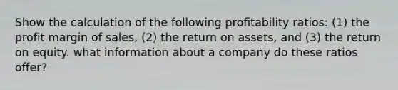 Show the calculation of the following profitability ratios: (1) the profit margin of sales, (2) the return on assets, and (3) the return on equity. what information about a company do these ratios offer?