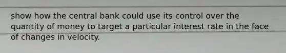 show how the central bank could use its control over the quantity of money to target a particular interest rate in the face of changes in velocity.