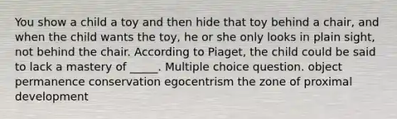 You show a child a toy and then hide that toy behind a chair, and when the child wants the toy, he or she only looks in plain sight, not behind the chair. According to Piaget, the child could be said to lack a mastery of _____. Multiple choice question. object permanence conservation egocentrism the zone of proximal development