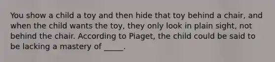 You show a child a toy and then hide that toy behind a chair, and when the child wants the toy, they only look in plain sight, not behind the chair. According to Piaget, the child could be said to be lacking a mastery of _____.