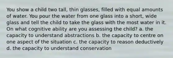 You show a child two tall, thin glasses, filled with equal amounts of water. You pour the water from one glass into a short, wide glass and tell the child to take the glass with the most water in it. On what cognitive ability are you assessing the child? a. the capacity to understand abstractions b. the capacity to centre on one aspect of the situation c. the capacity to reason deductively d. the capacity to understand conservation