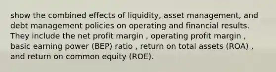 show the combined effects of liquidity, asset management, and debt management policies on operating and financial results. They include the net profit margin , operating profit margin , basic earning power (BEP) ratio , return on total assets (ROA) , and return on common equity (ROE).