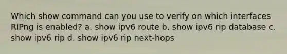 Which show command can you use to verify on which interfaces RIPng is enabled? a. show ipv6 route b. show ipv6 rip database c. show ipv6 rip d. show ipv6 rip next-hops