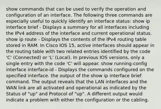 show commands that can be used to verify the operation and configuration of an interface. The following three commands are especially useful to quickly identify an interface status: show ip interface brief - Displays a summary for all interfaces including the IPv4 address of the interface and current operational status. show ip route - Displays the contents of the IPv4 routing table stored in RAM. In Cisco IOS 15, active interfaces should appear in the routing table with two related entries identified by the code 'C' (Connected) or 'L' (Local). In previous IOS versions, only a single entry with the code 'C' will appear. show running-config interface interface-id - Displays the commands configured on the specified interface. the output of the show ip interface brief command. The output reveals that the LAN interfaces and the WAN link are all activated and operational as indicated by the Status of "up" and Protocol of "up". A different output would indicate a problem with either the configuration or the cabling.