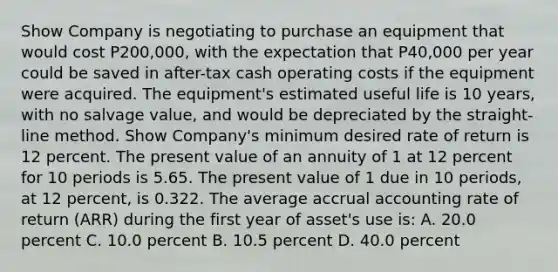 Show Company is negotiating to purchase an equipment that would cost P200,000, with the expectation that P40,000 per year could be saved in after-tax cash operating costs if the equipment were acquired. The equipment's estimated useful life is 10 years, with no salvage value, and would be depreciated by the straight-line method. Show Company's minimum desired rate of return is 12 percent. The present value of an annuity of 1 at 12 percent for 10 periods is 5.65. The present value of 1 due in 10 periods, at 12 percent, is 0.322. The average accrual accounting rate of return (ARR) during the first year of asset's use is: A. 20.0 percent C. 10.0 percent B. 10.5 percent D. 40.0 percent