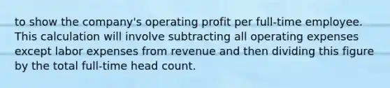 to show the company's operating profit per full-time employee. This calculation will involve subtracting all operating expenses except labor expenses from revenue and then dividing this figure by the total full-time head count.