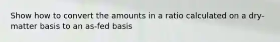 Show how to convert the amounts in a ratio calculated on a dry-matter basis to an as-fed basis