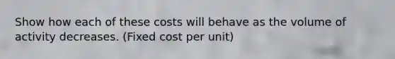 Show how each of these costs will behave as the volume of activity decreases. (Fixed cost per unit)