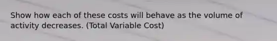 Show how each of these costs will behave as the volume of activity decreases. (Total Variable Cost)