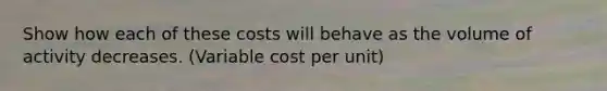 Show how each of these costs will behave as the volume of activity decreases. (Variable cost per unit)